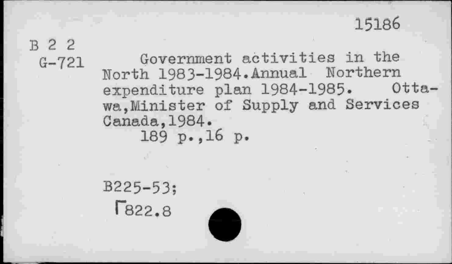 ﻿15186
B 2 2
G-721 Government activities in the North 1983-1984.Annual Northern expenditure plan 1984-1985» Ottawa, Minis ter of Supply and Services Canada,1984.
189 p.,16 p.
B225-53;
T822.8